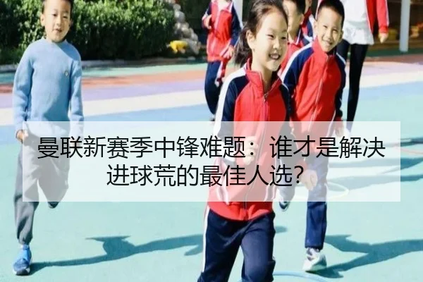 曼联新赛季中锋难题：谁才是解决进球荒的最佳人选？