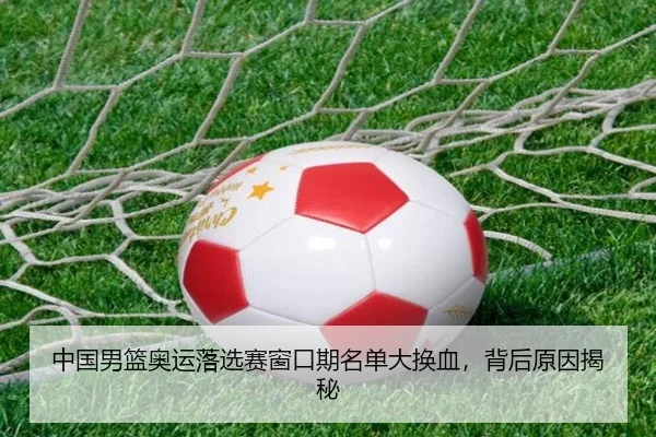 中国男篮奥运落选赛窗口期名单大换血，背后原因揭秘